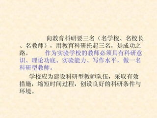 向教育科研要三名（名学校、名校长、名教师），用教育科研托起三名，是成功之路。 作为实验学校的教师必须具有科研意识、理论功底、实验能力、写作水平，做一名科研型教师。 学校应为建设科研型教师队伍，采取有效措施，缩短时间过程，创设良好的科研条件与环境。 