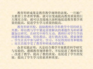 教育科研成果是教育教学规律的表现，一旦被广大教育工作者所掌握，就可以变成提高教育质量的巨大现实力量，就可以直接地大面积地促进教育教学质量的提高，促进学生学习质量的提高。 教育科研兴校，鼓励教师在学科教学中用科研去兴教，即以教与学中紧迫需要解决的难题作为科研课题加以研究。在研究中师生互动，教师针对学生学的问题积极动脑，优化教法，进行教改实验，摸索规律，学生在其中参与研究、学习，不仅得到培育和锻炼，而且直接享受了教育科研成功的成果。 众多实践证明，凡是结合教学开展教育科学研究与实验的，遵循教育规律教学，不仅促进了教师发展，改进了教学，提高了教的质量，也促进了学生的发展，提高了学生学习的素质和质量。 