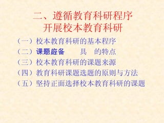 二、遵循教育科研程序 开展校本教育科研 （一）校本教育科研的基本程序 （二） 一个好课题应具备的特点   （三）校本教育科研的课题来源  （四）教育科研课题选题的原则与方法 （五）坚持正面选择校本教育科研的课题   