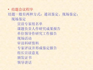 结题会议程序 结题一般有两种方式：通讯鉴定、现场鉴定； 现场鉴定 宣读专家组名单 课题负责人作研究成果报告 单位领导作研究工作报告 现场活动 审读科研资料 专家评议并形成鉴定报告 组长宣读意见 颁发证书 领导讲话 