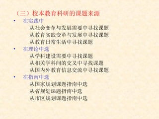 （三）校本教育科研的课题来源 在实践中 从社会变革与发展需要中寻找课题 从教育实践变革与发展中寻找课题 从教育日常生活中寻找课题 在理论中选 从学科建设需要中寻找课题 从相关学科间的交叉中寻找课题 从国内外教育信息交流中寻找课题 在指南中选 从国家规划课题指南中选 从省规划课题指南中选 从市区规划课题指南中选 