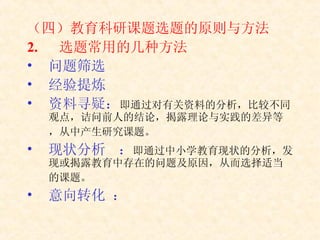 （四）教育科研课题选题的原则与方法 选题常用的几种方法 问题筛选  经验提炼  资料寻疑： 即通过对有关资料的分析，比较不同观点，诘问前人的结论，揭露理论与实践的差异等，从中产生研究课题。   现状分析 ： 即通过中小学教育现状的分析，发现或揭露教育中存在的问题及原因，从而选择适当的课题。   意向转化 ： 