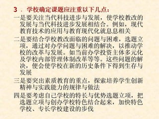 3  ． 学校确定课题应注重以下几点： 一是要关注当代科技进步与发展，使学校教改的发展与当代科技进步发展相结合。例如，现代教育技术的应用与教育现代化就息息相关 二是要结合学校教改面临的问题与困难，选题立项，通过对办学问题与困难的解决，以推动学校的改革与发展。如当前办学投资主体多元化及学校内部管理体制改革等等。这些问题的解决，便会使学校在新的历史条件下得到生存与发展 三是要突出素质教育的重点，探索培养学生创新精神与实践能力的规律与做法 四是要考虑自己学校的特长与优势选题立项，把选题立项与创办学校特色结合起来，加快特色学校、专长学校建设的步伐 