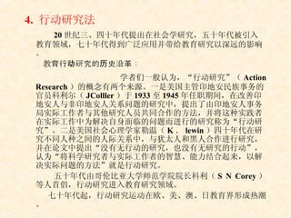 4.  行动研究法 20 世纪三、四十年代提出在社会学研究，五十年代被引入教育领域，七十年代得到广泛应用并带给教育研究以深远的影响。 教育行动研究的历史沿革： 学者们一般认为，“行动研究”（ Action Research ）的概念有两个来源。一是美国主管印地安民族事务的官员科利尔（ JColller ）于 1933 至 1945 年任职期间，在改善印地安人与非印地安人关系问题的研究中，提出了由印地安人事务局实际工作者与其他研究人员共同合作的方法，并将这种实践者在实际工作中为解决自身面临的问题而进行的研究称为“行动研究”。二是美国社会心理学家勒温（ K ． lewin ）四十年代在研究不同人种之间的人际关系中，与犹太人和黑人合作进行研究，并在论文中提出“没有无行动的研究，也没有无研究的行动”，认为“将科学研究者与实际工作者的智慧、能力结合起来，以解决实际问题的方法”就是行动研究。 五十年代由哥伦比亚大学师范学院院长科利（ S N Corey ）等人首倡，行动研究进入教育研究领域。 七十年代起，行动研究运动在欧、美、澳、日教育界形成热潮。 