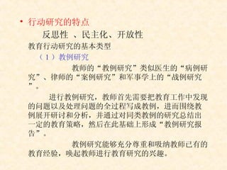 行动研究的特点   反思性  、 民主化、开放性   教育行动研究的基本类型 （ 1 ）教例研究 教师的“教例研究”类似医生的“病例研究”、律师的“案例研究”和军事学上的“战例研究”。   进行教例研究，教师首先需要把教育工作中发现的问题以及处理问题的全过程写成教例，进而围绕教例展开研讨和分析，并通过对同类教例的研究总结出一定的教育策略，然后在此基础上形成“教例研究报告”。 教例研究能够充分尊重和吸纳教师已有的教育经验，唤起教师进行教育研究的兴趣。 