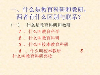 一、 什么是教育科研和教研，两者有什么区别与联系？ （一）  什么是教育科研和教研 1  ． 什么叫教育科学 2  ． 什么叫教育科研 3  ． 什么叫 校本教育科研 4  ． 什么叫校本教研 5  ． 什么叫教育科研兴校 