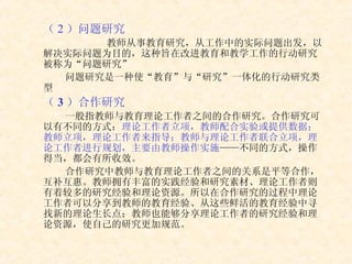 （ 2 ）问题研究 教师从事教育研究，从工作中的实际问题出发，以解决实际问题为目的，这种旨在改进教育和教学工作的行动研究被称为“问题研究” 问题研究是一种使“教育”与“研究”一体化的行动研究类型 （ 3 ）合作研究 一般指教师与教育理论工作者之间的合作研究。合作研究可以有不同的方式： 理论工作者立项，教师配合实验或提供数据；教师立项，理论工作者来指导；教师与理论工作者联合立项，理论工作者进行规划，主要由教师操作实施 ——不同的方式，操作得当，都会有所收效。 合作研究中教师与教育理论工作者之间的关系是平等合作，互补互惠。教师拥有丰富的实践经验和研究素材、理论工作者则有着较多的研究经验和理论资源。所以在合作研究的过程中理论工作者可以分享到教师的教育经验、从这些鲜活的教育经验中寻找新的理论生长点；教师也能够分享理论工作者的研究经验和理论资源，使自己的研究更加规范。 