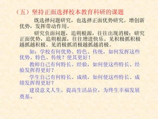 （五）坚持正面选择校本教育科研的课题           既选择问题研究，也选择正面优势研究。增创新优势，发挥带动作用。           研究负面问题，追朔根源，往往出现消极；研究正面优势，追朔根源，往往增进快乐。见积极抓积极越抓越积极。见消极抓消极越抓越消极。 如：学校有何优势、特色、传统，如何发挥这些优势、特色、传统？使其更好！ 教师自己有何特长、经验，如何使这些特长、经验发挥得更好？ 学生自己有何特长、成绩，如何使这些特长、成绩发挥得更好？ 建设意义人生，提高生活品位，为终生幸福发展奠基 。 