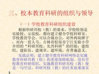 三、校本教育科研的组织与领导 （一）学校教育科研组织建设 根据科研兴校（教）的要求，学校特别是实验校、示范校，都应建立健全学校科研室、学校教育学会。可以合属办公，对外两块牌子，对内一套人马。吉林省松原市宁江实验小学介绍的“科研兴校、先兴科研”的经验：建组织、建队伍、建规章、建环境，有普遍意义。 实践证明，建立健全教育科研网络是实施教育科研兴教（校）的重要保障机制。没有学校教育科研组织，实施教育科研兴校（教）便是一句空话，科研兴校（教）的任务很难落实 2 ．   
