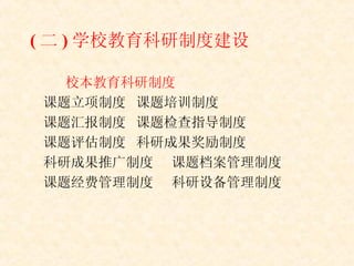( 二 ) 学校教育科研制度建设 校本教育科研制度 课题立项制度 课题培训制度 课题汇报制度 课题检查指导制度 课题评估制度 科研成果奖励制度 科研成果推广制度 课题档案管理制度 课题经费管理制度 科研设备管理制度 