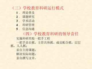（三）学校教育科研运行模式 1  ． 理论普及 2  ． 课题研究 3  ． 学术活动 4  ． 科研管理 5  ． 信息沟通 （四）学校教育科研的领导责任 实施科研兴校一把手工程 一把手亲自抓、主管具体抓、成员配合抓，层层抓，人人抓； 亲自主持课题； 解决实际问题； 亲自撰写文章。 
