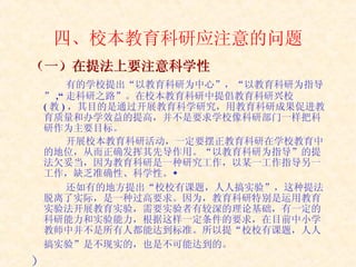 四、校本教育科研应注意的问题 （一）在提法上要注意科学性   有的学校提出“以教育科研为中心”，“以教育科研为指导” ,“ 走科研之路”。在校本教育科研中提倡教育科研兴校 ( 教 ) ，其目的是通过开展教育科学研究，用教育科研成果促进教育质量和办学效益的提高，并不是要求学校像科研部门一样把科研作为主要目标。 开展校本教育科研活动，一定要摆正教育科研在学校教育中的地位，从而正确发挥其先导作用。“以教育科研为指导”的提法欠妥当，因为教育科研是一种研究工作，以某一工作指导另一工作，缺乏准确性、科学性。 还如有的地方提出“校校有课题，人人搞实验”，这种提法脱离了实际，是一种过高要求。因为，教育科研特别是运用教育实验法开展教育实验，需要实验者有较深的理论基础，有一定的科研能力和实验能力，根据这样一定条件的要求，在目前中小学教师中并不是所有人都能达到标准。所以提“校校有课题，人人搞实验”是不现实的，也是不可能达到的。   ） 