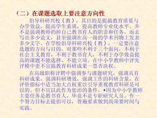 （二）在课题选取上要注意方向性 倡导科研兴校 ( 教 ) ，其目的是提搞教育质量与办学效益，提高学生素质，提高教师专业化水平。并不是强调教师扔掉自己教书育人的职责和任务，而去写出多少论文，甚至强调在高一级的学术刊物上发表多少文字。在学校倡导科研兴校 ( 教 ) ，一定要注意选题的方向与目的，对那些不利于三个面向，不利于社会主义教育，不利于教书育人，不利于办学效益提高的课题不能选择、不能立项。在中小学教师中评先评模中更不宜搞教育科研成果一票否决权。 在高级职称评聘中强调参与课题研究，强调具有科研成果，强调科研增效，强调工作的科研含量，在评价指标中适当加大点权重以引导重视教育科研是可以的。但不宜以此作为惩治的条件。因为中小学教师主要任务是教书育人，毕竟不是专职研究人员。作一个努力目标去提倡可以，普遍要求做到尚须要时间与实践。   