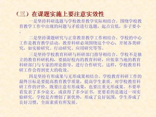 （三）在课题实施上要注意实效性 一是坚持科研选题与学校教育教学实际相结合。围绕学校教育教学工作中出现的问题与矛盾进行选题，起点宜低，步子要小。 二是坚持课题研究与正常教育教学工作相结合。学校的中心工作是教育教学活动，教育科研必须围绕这个中心，开展各类研究，如实验研究、行动研究、应用研究等等。 三是坚持学校教育科研与科研部门指导相结合。学校不是独立的教育科研机构，要搞好校内的教育科研，应依靠当地的教育科研部门与专家的理论指导，进行合作研究。这样，学校教育科研工作会得到更大的收效。 四是坚持有形成果与无形成果相结合。学校教育科研工作的最终目标是要提高教育教学质量，提高学生素质。对学校教育科研工作的评价，既要注意有形成果，也要注重无形成果。不要单看发表了多少论文，或获得了多少证书，更要看的是通过一项实验研究，学校是否增创了新优势，形成了良好氛围，学生养成了良好习惯，全面素质有所发展。  
