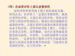 （四）在成果评价上要注意整体性 如何评价科研兴校 ( 教 ) 的结果很关键。研究认为，在评价上一定要注重整体性，既要注重终结评价，又要注重过程评价，坚持过程评价与终结评价相结合；既要注重对课题研究成果的评价，又要注重研究成果对教育质量提高水平的评价、评价科研兴校 ( 教 ) ，不能只注重形式多样、花样翻新，而应注重体现素质教育的全面性、全体性、主动性创新性与高效性如何。一定要有利于教师与学生全面素质的提高与发展以及教育教学的改进。当前要注重发展性评价、自主性评价。 