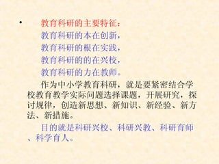 教育科研的主要特征： 教育科研的本在创新， 教育科研的根在实践， 教育科研的的在兴校， 教育科研的力在教师。 作为中小学教育科研，就是要紧密结合学校教育教学实际问题选择课题，开展研究，探讨规律，创造新思想、新知识、新经验、新方法、新措施。 目的就是科研兴校、科研兴教、科研育师、科学育人。 