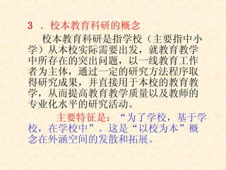 3  ．校本教育科研的概念 校本教育科研是指学校（主要指中小学）从本校实际需要出发，就教育教学中所存在的突出问题，以一线教育工作者为主体，通过一定的研究方法程序取得研究成果，并直接用于本校的教育教学，从而提高教育教学质量以及教师的专业化水平的研究活动。   主要特征是： “为了学校，基于学校，在学校中”。这是“以校为本”概念在外涵空间的发散和拓展。 