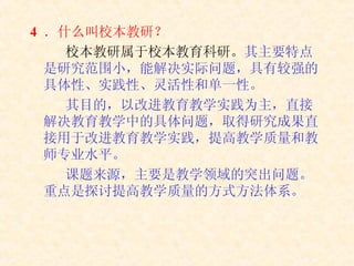4  ． 什么叫校本教研？ 校本教研属于校本教育科研。 其主要特点是研究范围小，能解决实际问题，具有较强的具体性、实践性、灵活性和单一性。 其目的，以改进教育教学实践为主，直接解决教育教学中的具体问题，取得研究成果直接用于改进教育教学实践，提高教学质量和教师专业水平。 课题来源，主要是教学领域的突出问题。重点是探讨提高教学质量的方式方法体系。 