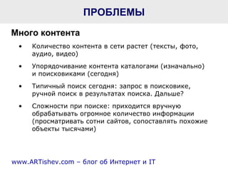 ПРОБЛЕМЫ Количество контента в сети растет (тексты, фото, аудио, видео) Упорядочивание контента каталогами (изначально)  и поисковиками (сегодня)  Типичный поиск сегодня: запрос в поисковике, ручной поиск в результатах поиска. Дальше?  Сложности при поиске: приходится вручную обрабатывать огромное количество информации (просматривать сотни сайтов, сопоставлять похожие объекты тысячами) Много контента www.ARTishev.com –  блог об   Интернет и  IT 