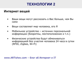 ТЕХНОЛОГИИ  2 Ваши вещи могут рассказать о Вас больше, чем Вы сами Вещи составляют мир человека, его Я Мобильное устройство – источник персональной информации (биоритмы, местоположение и т.п.) Физические устройства будут обмениваться информацией без участия человека 24 часа в сутки ( RFID, Zigbee ,  Wi - Fi ) www.ARTishev.com –  блог об   Интернет и  IT Интернет вещей   