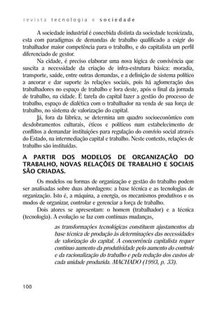r e v i s t a t e c n o l o g i a e s o c i e d a d e 
100 
A sociedade industrial é concebida distinta da sociedade tecnicizada, 
esta com paradigmas de demandas de trabalho qualificado a exigir do 
trabalhador maior competência para o trabalho, e do capitalista um perfil 
diferenciado de gestor. 
Na cidade, é preciso elaborar uma nova lógica de convivência que 
suscita a necessidade da criação de infra-estrutura básica: moradia, 
transporte, saúde, entre outras demandas, e a definição de sistema político 
a ancorar e dar suporte às relações sociais, pois há aglomeração dos 
trabalhadores no espaço de trabalho e fora deste, após o final da jornada 
de trabalho, na cidade. È tarefa do capital fazer a gestão do processo de 
trabalho, espaço de dialética com o trabalhador na venda de sua força de 
trabalho, no sistema de valorização do capital. 
Já, fora da fábrica, se determina um quadro socioeconômico com 
desdobramentos culturais, éticos e políticos num estabelecimento de 
conflitos a demandar instituições para regulação do convívio social através 
do Estado, na intermediação capital e trabalho. Neste contexto, relações de 
trabalho são instituídas. 
A PARTIR DOS MODELOS DE ORGANIZAÇÃO DO 
TRABALHO, NOVAS RELAÇÕES DE TRABALHO E SOCIAIS 
SÃO CRIADAS. 
Os modelos ou formas de organização e gestão do trabalho podem 
ser analisadas sobre duas abordagens: a base técnica e as tecnologias de 
organização. Isto é, a máquina, a energia, os mecanismos produtivos e os 
modos de organizar, controlar e gerenciar a força de trabalho. 
Dois atores se apresentam: o homem (trabalhador) e a técnica 
(tecnologia). A evolução se faz com contínuas mudanças, 
as transformações tecnológicas constituem ajustamentos da 
base técnica de produção às determinações das necessidades 
de valorização do capital. A concorrência capitalista requer 
contínuo aumento da produtividade pelo aumento do controle 
e da racionalização do trabalho e pela redução dos custos de 
cada unidade produzida. MACHADO (1993, p. 33). 
 