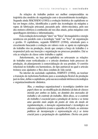 r e v i s t a t e c n o l o g i a e s o c i e d a d e 
As relações de trabalho podem ser melhor compreendidas na 
trajetória dos modelos de organização com o desenvolvimento tecnológico. 
Segundo ainda MACHADO (1993) a evolução histórica do capitalismo se 
faz em longos ciclos, identificados a partir das tecnologias da máquina a 
vapor, de fabricação artesanal, passando pela eletro-mecânica, pelo uso 
dos motores elétricos à combustão até nos dias atuais, pelas máquinas com 
aparelhagem eletrônica e informatizadas. 
Esta evolução da tecnologia “dura” ou “física” do maquinário e energia 
aconteceu em paralelo com a tecnologia “mole” ou “leve” de organização 
e gestão. O capitalismo, segundo HARVEY (1994), orientado para o 
crescimento buscando a evolução em valores reais se apoia na exploração 
do trabalho vivo na produção, desde que compra a força de trabalho é o 
responsável pela sua inserção e organização no processo produtivo. Daí se 
cria as relações de classe entre trabalho e capital. 
Anteriormente, na fase pré-capitalista no artesanato as relações 
de trabalho eram verticalizadas e o artesão dominava todo processo de 
produção, do planejamento à comercialização do seu produto. O convívio 
relacional no trabalho era harmonioso, do tipo patriarcal no qual o artesão 
treinava seus ajudantes e lhes dava conduta de vida social. 
No interior da sociedade capitalista, HARVEY (1994), ao teorizar 
a transição do taylorismo/fordismo para a acumulação flexível da produção 
just-in-time, define o capitalismo, pela sua necessidade intrínseca tecnológica 
e organizacionalmente dinâmica. 
Mas, a mudança organizacional e tecnológica também tem 
papel-chave na na modificação da dinâmica da luta de classes 
movida por ambos os lados, no domínio dos mercados de 
trabalho e do controle do trabalho. Além disso, se o controle 
do trabalho é essencial para a produção de lucros e se torna 
uma questão mais ampla do ponto de vista do modo de 
regulamentação, a inovação organizacional e tecnológica no 
sistema regulatório (como o aparelho do Estado, os sistemas 
políticos de incorporação e representação etc,) se torna 
crucial para a perpetuação do capitalismo. Deriva em parte 
101 
 