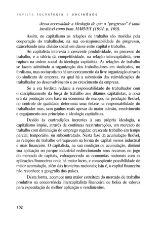 r e v i s t a t e c n o l o g i a e s o c i e d a d e 
102 
dessa necessidade a ideologia de que o “progresso” é tanto 
inevitável como bom. HARVEY (1994, p. 169). 
Assim, no capitalismo as relações de trabalho são movidas pela 
cooperação do trabalhador, na sua co-responsabilidade do progresso, 
exarcebando uma divisão social em classe entre capital e trabalho. 
Ao capitalista interessa a crescente produtividade, no processo do 
trabalho, e a vitória da competitividade, na relação intercapitalista, sem 
ruptura na ordem social da ideologia capitalista. As relações de trabalho 
se fazem admitindo a organização dos trabalhadores em sindicatos, no 
fordismo, mas no toyotismo há um cerceamento da livre organização através 
do sindicato de empresa, na qual há a submissão das reinvidicações do 
trabalhador ao desenvolvimento e ao crescimento da empresa. 
Se a era fordista reduziu a responsabilidade do trabalhador com 
o disciplinamento da força de trabalho aos ditames capitalistas, a nova 
era da produção com base na economia de escopo, na produção flexível, 
no controle de qualidade determina uma ênfase na responsabilidade do 
trabalhador mas, sem ganhos reais apesar da maior adesão, envolvimento 
e engajamento aos princípios e ideologia capitalistas. 
Devido às contradições inerentes à sua própria ideologia, o 
capitalismo impõe, através de contínuas reestruturações, um mercado de 
trabalho com diminuição do emprego regular, crescente trabalho em tempo 
parcial, temporário, ou subcontratado. Nesta fase da acumulação flexível, 
as relações de trabalho enfraquecem na forma do capital menos industrial 
e mais financeiro. O capitalista, na sua condição de acumulação, diminui 
sua aplicação no parque industrial redirecionando seus recursos no jogo 
do mercado de capitais, enfraquecendo as economias nacionais com as 
aplicações financeiras onde há maior lucro, e conseqüente possibilidade de 
maior acumulação, além das fronteiras nacionais; isto é, o capital financeiro 
não reconhece a geografia dos países. 
Desta forma, acontece uma maior estreiteza do mercado de trabalho 
produtivo na concorrência intercapitalista financeira de bolsa de valores 
para especulação de melhor aplicação e rendimentos. 
 