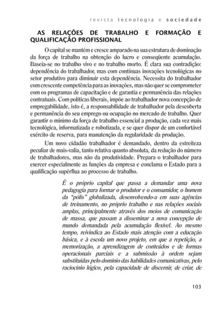 r e v i s t a t e c n o l o g i a e s o c i e d a d e 
AS RELAÇÔES DE TRABALHO E FORMAÇÃO E 
103 
QUALIFICAÇÃO PROFISSIONAL 
O capital se mantém e cresce amparado na sua estrutura de dominação 
da força de trabalho na obtenção do lucro e conseqüente acumulação. 
Baseia-se no trabalho vivo e no trabalho morto. É clara sua contradição: 
dependência do trabalhador, mas com contínuas inovações tecnológicas no 
setor produtivo para diminuir esta dependência. Necessita do trabalhador 
com crescente competência para as inovações, mas não quer se comprometer 
com os programas de capacitação e de garantia e permanência das relações 
contratuais. Com políticas liberais, impõe ao trabalhador nova concepção de 
empregabilidade, isto é, a responsabilidade de trabalhador pela descoberta 
e permanência do seu emprego ou ocupação no mercado de trabalho. Quer 
garantir o mínimo da força de trabalho essencial a produção, cada vez mais 
tecnológica, informatizada e robotizada, e se quer dispor de um confortável 
exército de reserva, para manutenção da regularidade da produção. 
Um novo cidadão trabalhador é demandado, dentro da estreiteza 
peculiar de mais-valia, tanto relativa quanto absoluta, da redução do número 
de trabalhadores, mas não da produtividade. Prepara o trabalhador para 
exercer especialmente as funções da empresa e conclama o Estado para a 
qualificação supérflua ao processo de trabalho. 
È o próprio capital que passa a demandar uma nova 
pedagogia para formar o produtor e o consumidor, o homem 
da “pólis” globalizada, desenvolvendo-a em suas agências 
de treinamento, no próprio trabalho e nas relações sociais 
amplas, principalmente através dos meios de comunicação 
de massa, que passam a disseminar a nova concepção de 
mundo demandada pela acumulação flexível. Ao mesmo 
tempo, reivindica ao Estado mais atenção com a educação 
básica, e à escola um novo projeto, em que a repetição, a 
memorização, a aprendizagem de conteúdos e de formas 
operacionais parciais e a submissão à ordem sejam 
substituídas pelo domínio das habilidades comunicativas, pelo 
raciocínio lógico, pela capacidade de discernir, de criar, de 
 