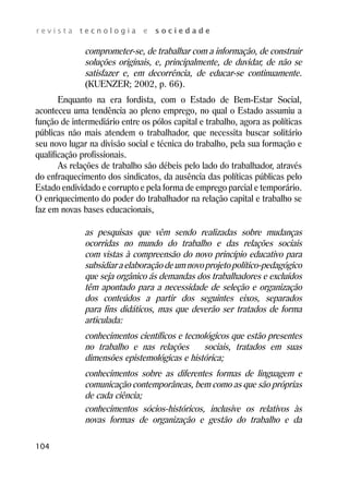 r e v i s t a t e c n o l o g i a e s o c i e d a d e 
104 
comprometer-se, de trabalhar com a informação, de construir 
soluções originais, e, principalmente, de duvidar, de não se 
satisfazer e, em decorrência, de educar-se continuamente. 
(KUENZER; 2002, p. 66). 
Enquanto na era fordista, com o Estado de Bem-Estar Social, 
aconteceu uma tendência ao pleno emprego, no qual o Estado assumiu a 
função de intermediário entre os pólos capital e trabalho, agora as políticas 
públicas não mais atendem o trabalhador, que necessita buscar solitário 
seu novo lugar na divisão social e técnica do trabalho, pela sua formação e 
qualificação profissionais. 
As relações de trabalho são débeis pelo lado do trabalhador, através 
do enfraquecimento dos sindicatos, da ausência das políticas públicas pelo 
Estado endividado e corrupto e pela forma de emprego parcial e temporário. 
O enriquecimento do poder do trabalhador na relação capital e trabalho se 
faz em novas bases educacionais, 
as pesquisas que vêm sendo realizadas sobre mudanças 
ocorridas no mundo do trabalho e das relações sociais 
com vistas à compreensão do novo princípio educativo para 
subsidiar a elaboração de um novo projeto político-pedagógico 
que seja orgânico ás demandas dos trabalhadores e excluídos 
têm apontado para a necessidade de seleção e organização 
dos conteúdos a partir dos seguintes eixos, separados 
para fins didáticos, mas que deverão ser tratados de forma 
articulada: 
conhecimentos científicos e tecnológicos que estão presentes 
no trabalho e nas relações sociais, tratados em suas 
dimensões epistemológicas e histórica; 
conhecimentos sobre as diferentes formas de linguagem e 
comunicação contemporâneas, bem como as que são próprias 
de cada ciência; 
conhecimentos sócios-históricos, inclusive os relativos às 
novas formas de organização e gestão do trabalho e da 
 