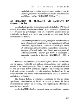 r e v i s t a t e c n o l o g i a e s o c i e d a d e 
sociedade, que permitam ao jovem compreender as relações 
sociais e produtivas, bem como nelas intervir enquanto sujeito 
individual e coletivo. (KUENZER; 2002, p. 71). 
AS RELAÇÕES DE TRABALHO NO AMBIENTE DA 
GLOBALIZAÇÃO 
Aprofundando a análise política das relações de trabalho, CASTELLS 
(1999), na sua obra “A sociedade em Rede”, avalia a economia informacional 
e o processo de globalização, com um parâmetro qualificacional do 
trabalhador ao inserir seu estudo num contexto macro da nova divisão 
internacional do trabalho. 
A economia global resultante da produção e concorrência com 
base informacional caracteriza-se por sua interdependência, 
assimetria, regionalização, crescente diversificação dentro 
de cada região, inclusão seletiva, segmentação excludente e, 
em conseqüência de todos esses fatores, por uma geometria 
extraordinariamente variável que tende a desintegrar a 
geografia econômica e histórica. (CASTELLS; 1999, p. 
123). 
O mesmo autor otimista da industrialização na década de 90 afirma 
que em algumas regiões há uma melhoria nos padrões de vida e mudança 
estrutural do sistema produtivo. Mas, ao teorizar a pós-industrialização 
no final da década de 90, afirma que segmentos da população se tornam 
irrelevantes para a economia, pois não participam dos benefícios de seu 
desenvolvimento com parcial ou total exclusão social. Isto é, as economias 
centrais e as periféricas. 
Na América Latina, a estagnação econômica no final do século 
aprofundou, especialmente no Brasil, os efeitos perversos da divisão 
internacional do trabalho da economia, com prejuízos para a formação e 
capacitação do trabalho. 
Assim, CASTELLS define, na arquitetura e a geometria da economia 
105 
 