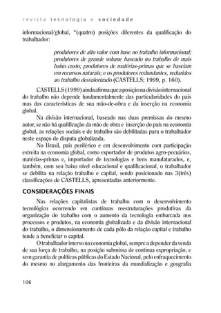 r e v i s t a t e c n o l o g i a e s o c i e d a d e 
informacional/global, “(quatro) posições diferentes da qualificação do 
trabalhador: 
106 
produtores de alto valor com base no trabalho informacional; 
produtores de grande volume baseado no trabalho de mais 
baixo custo; produtores de matérias-primas que se baseiam 
em recursos naturais; e os produtores redundantes, reduzidos 
ao trabalho desvalorizado (CASTELLS; 1999, p. 160). 
CASTELLS (1999) ainda afirma que a posição na divisão internacional 
do trabalho não depende fundamentalmente das particularidades do país 
mas das características de sua mão-de-obra e da inserção na economia 
global. 
Na divisão internacional, baseado nas duas premissas do mesmo 
autor, se não há qualificação da mão de obra e inserção do país na economia 
global, as relações sociais e de trabalho são debilitadas para o trabalhador 
neste espaço de disputa globalizada. 
No Brasil, país periférico e em desenvolvimento com participação 
estreita na economia global, como exportador de produtos agro-pecuários, 
matérias-primas e, importador de tecnologias e bens manufaturados, e, 
também, com seu baixo nível educacional e qualificacional, o trabalhador 
se debilita na relação trabalho e capital, sendo posicionado nas 3(três) 
classificações de CASTELLS, apresentadas anteriormente. 
CONSIDERAÇÕES FINAIS 
Nas relações capitalistas de trabalho com o desenvolvimento 
tecnológico ocorrendo em contínuas reestruturações produtivas da 
organização do trabalho com o aumento da tecnologia embarcada nos 
processos e produtos, na economia globalizada e da divisão internacional 
do trabalho, o dimensionamento de cada pólo da relação capital e trabalho 
tende a beneficiar o capital. 
O trabalhador imerso na economia global, sempre a depender da venda 
de sua força de trabalho, na posição submissa de contínua expropriação, e 
sem garantia de políticas públicas do Estado Nacional, pelo enfraquecimento 
do mesmo no alargamento das fronteiras da mundialização e geografia 
 