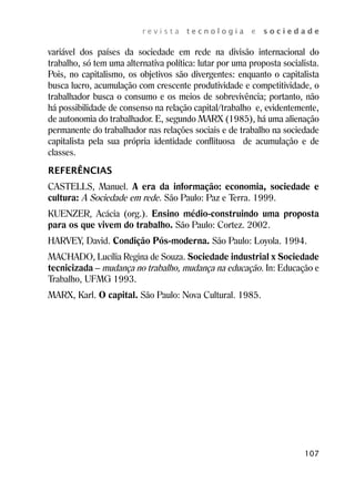 r e v i s t a t e c n o l o g i a e s o c i e d a d e 
variável dos países da sociedade em rede na divisão internacional do 
trabalho, só tem uma alternativa política: lutar por uma proposta socialista. 
Pois, no capitalismo, os objetivos são divergentes: enquanto o capitalista 
busca lucro, acumulação com crescente produtividade e competitividade, o 
trabalhador busca o consumo e os meios de sobrevivência; portanto, não 
há possibilidade de consenso na relação capital/trabalho e, evidentemente, 
de autonomia do trabalhador. E, segundo MARX (1985), há uma alienação 
permanente do trabalhador nas relações sociais e de trabalho na sociedade 
capitalista pela sua própria identidade conflituosa de acumulação e de 
classes. 
REFERÊNCIAS 
CASTELLS, Manuel. A era da informação: economia, sociedade e 
cultura: A Sociedade em rede. São Paulo: Paz e Terra. 1999. 
KUENZER, Acácia (org.). Ensino médio-construindo uma proposta 
para os que vivem do trabalho. São Paulo: Cortez. 2002. 
HARVEY, David. Condição Pós-moderna. São Paulo: Loyola. 1994. 
MACHADO, Lucília Regina de Souza. Sociedade industrial x Sociedade 
tecnicizada – mudança no trabalho, mudança na educação. In: Educação e 
Trabalho, UFMG 1993. 
MARX, Karl. O capital. São Paulo: Nova Cultural. 1985. 
107 
 