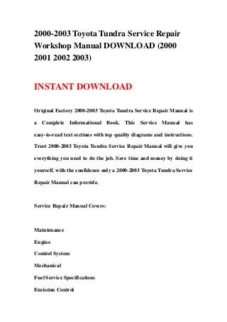 2000-2003 Toyota Tundra Service Repair
Workshop Manual DOWNLOAD (2000
2001 2002 2003)


INSTANT DOWNLOAD

Original Factory 2000-2003 Toyota Tundra Service Repair Manual is

a Complete Informational Book. This Service Manual has

easy-to-read text sections with top quality diagrams and instructions.

Trust 2000-2003 Toyota Tundra Service Repair Manual will give you

everything you need to do the job. Save time and money by doing it

yourself, with the confidence only a 2000-2003 Toyota Tundra Service

Repair Manual can provide.



Service Repair Manual Covers:



Maintenance

Engine

Control System

Mechanical

Fuel Service Specifications

Emission Control
 