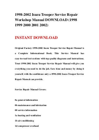 1998-2002 Isuzu Trooper Service Repair
Workshop Manual DOWNLOAD (1998
1999 2000 2001 2002)


INSTANT DOWNLOAD

Original Factory 1998-2002 Isuzu Trooper Service Repair Manual is

a Complete Informational Book. This Service Manual has

easy-to-read text sections with top quality diagrams and instructions.

Trust 1998-2002 Isuzu Trooper Service Repair Manual will give you

everything you need to do the job. Save time and money by doing it

yourself, with the confidence only a 1998-2002 Isuzu Trooper Service

Repair Manual can provide.



Service Repair Manual Covers:



0a general information

0b maintenance and lubrication

00 service information

1a heating and ventilation

1b air conditioning

1d compressor overhaul
 