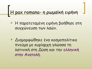 Η pax romana- η ρωμαϊκή ειρήνη

   Η παρατεταμένη ειρήνη βοήθησε στη
    συγχώνευση των λαών.

   Διαμορφώθηκε ένα κοσμοπολίτικο
    πνεύμα με κυρίαρχη γλώσσα τη
    λατινική στη Δύση και την ελληνική
    στην Ανατολή.
 