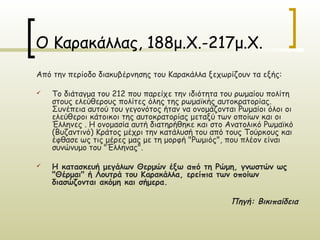 Ο Καρακάλλας, 188μ.Χ.-217μ.Χ.
Από την περίοδο διακυβέρνησης του Καρακάλλα ξεχωρίζουν τα εξής:

   Το διάταγμα του 212 που παρείχε την ιδιότητα του ρωμαίου πολίτη
    στους ελεύθερους πολίτες όλης της ρωμαϊκής αυτοκρατορίας.
    Συνέπεια αυτού του γεγονότος ήταν να ονομάζονται Ρωμαίοι όλοι οι
    ελεύθεροι κάτοικοι της αυτοκρατορίας μεταξύ των οποίων και οι
    Έλληνες . Η ονομασία αυτή διατηρήθηκε και στο Ανατολικό Ρωμαϊκό
    (Βυζαντινό) Κράτος μέχρι την κατάλυσή του από τους Τούρκους και
    έφθασε ως τις μέρες μας με τη μορφή "Ρωμιός", που πλέον είναι
    συνώνυμο του "Έλληνας".

   Η κατασκευή μεγάλων Θερμών έξω από τη Ρώμη, γνωστών ως
    "Θέρμαι" ή Λουτρά του Καρακάλλα, ερείπια των οποίων
    διασώζονται ακόμη και σήμερα.

                                                   Πηγή: Βικιπαίδεια
 
