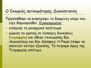 Ο Ιλλυριός αυτοκράτορας Διοκλητιανός
Προσπάθησε να αναστρέψει το δυσμενές κλίμα που
  είχε δημιουργηθεί. Συγκεκριμένα:
 ενίσχυσε το μοναρχικό πολίτευμα
 χώρισε το κράτος σε τέσσερις διοικήσεις
  (τετραρχία) και έθεσε επικεφαλής δύο
  Αυγούστους και δύο Καίσαρες. Η Ρώμη έπαψε να
  αποτελεί κέντρο εξουσίας. Το πείραμα όμως της
  Τετραρχίας απέτυχε.
 