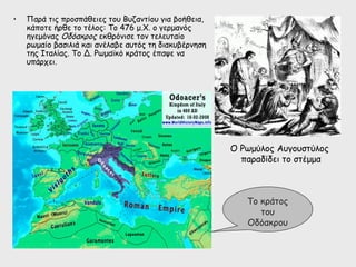 •   Παρά τις προσπάθειες του Βυζαντίου για βοήθεια,
    κάποτε ήρθε το τέλος: Το 476 μ.Χ. ο γερμανός
    ηγεμόνας Οδόακρος εκθρόνισε τον τελευταίο
    ρωμαίο βασιλιά και ανέλαβε αυτός τη διακυβέρνηση
    της Ιταλίας. Το Δ. Ρωμαϊκό κράτος έπαψε να
    υπάρχει.




                                                       Ο Ρωμύλος Αυγουστύλος
                                                         παραδίδει το στέμμα



                                                          Το κράτος
                                                             του
                                                          Οδόακρου
 