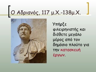 Ο Αδριανός, 117 μ.Χ.-138μ.Χ.

                Υπήρξε
                φιλειρηνιστής και
                διέθετε μεγάλο
                μέρος από τον
                δημόσιο πλούτο για
                την κατασκευή
                έργων.
 