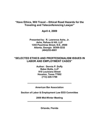 “Have Ethics, Will Travel – Ethical Road Hazards for the
       Traveling and Teleconferencing Lawyer”

                     April 4, 2009


           Presented by: R. Lawrence Ashe, Jr.
                 Ashe, Rafuse & Hill, LLP
             1355 Peachtree Street, N.E., #500
               Atlanta, Georgia 30309-3232
                      (404)253-6001


“SELECTED ETHICS AND PROFFESIONALISM ISSUES IN
        LABOR AND EMPLOYMENT CASES”

                 Author: Dennis P. Duffy
                     Baker Botts, LLP
                   910 Louisiana Street
                  Houston, Texas 77002
                      (713) 229-1799

         ___________________________________

                American Bar Association

    Section of Labor & Employment Law EEO Committee

                2009 Mid-Winter Meeting
         ___________________________________


                    Orlando, Florida
 