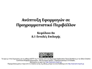 Ανάπτυξη Εφαρμογών σε
                     Προγραμματιστικό Περιβάλλον
                                               Κεφάλαιο 8ο
                                           8.1 Εντολές Επιλογής




Το έργο με τίτλο Σημειώσεις για το μάθημα ΑΕΠΠ της Γ Λυκείου από τον δημιουργό Αρβανιτάκη Γιάννη διατίθεται με την άδεια Creative
                      Commons Αναφορά Δημιουργού - Μη Εμπορική Χρήση - Παρόμοια Διανομή 3.0 Ελλάδα .
                                          Βασισμένο σε έργο στο http://ioarvanit.mysch.gr.
         Παροχή δικαιωμάτων πέρα από τα πλαίσια αυτής της άδειας μπορεί να είναι διαθέσιμη στο http://ioarvanit.mysch.gr.
 