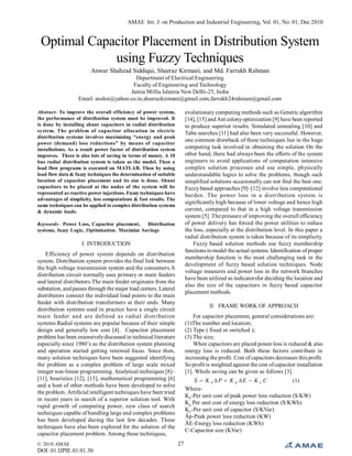 AMAE Int. J. on Production and Industrial Engineering, Vol. 01, No. 01, Dec 2010
© 2010 AMAE
DOI: 01.IJPIE.01.01.30
27
Optimal Capacitor Placement in Distribution System
using Fuzzy Techniques
Anwar Shahzad Siddiqui, Sheeraz Kirmani, and Md. Farrukh Rahman
Department of Electrical Engineering
Faculty of Engineering and Technology
Jamia Millia Islamia New Delhi-25, India
Email: anshsi@yahoo.co.in,sheerazkirmani@gmail.com,farrukh24rahman@gmail.com
Abstract- To improve the overall efficiency of power system,
the performance of distribution system must be improved. It
is done by installing shunt capacitors in radial distribution
system. The problem of capacitor allocation in electric
distribution systems involves maximizing “energy and peak
power (demand) loss reductions” by means of capacitor
installations. As a result power factor of distribution system
improves. There is also lots of saving in terms of money. A 10
bus radial distribution system is taken as the model. Then a
load flow programs is executed on MATLAB. Then by using
load flow data & fuzzy techniques the determination of suitable
location of capacitor placement and its size is done. Shunt
capacitors to be placed at the nodes of the system will be
represented as reactive power injections. Fuzzy techniques have
advantages of simplicity, less computations & fast results. The
same techniques can be applied to complex distribution systems
& dynamic loads.
Keywords– Power Loss, Capacitor placement, Distribution
systems, fuzzy Logic, Optimisation. Maximize Savings
I. INTRODUCTION
Efficiency of power system depends on distribution
system. Distribution system provides the final link between
the high voltage transmission system and the consumers.A
distribution circuit normally uses primary or main feeders
and lateral distributors.The main feeder originates from the
substation, and passes through the major load centers. Lateral
distributors connect the individual load points to the main
feeder with distribution transformers at their ends. Many
distribution systems used in practice have a single circuit
main feeder and are defined as radial distribution
systems.Radial systems are popular because of their simple
design and generally low cost [4]. Capacitor placement
problem has been extensivelydiscussed in technical literature
especially since 1980’s as the distribution system planning
and operation started getting renewed focus. Since then,
many solution techniques have been suggested identifying
the problem as a complex problem of large scale mixed
integer non-linear programming. Analytical techniques [8]–
[11], heuristics [12], [13], mathematical programming [6]
and a host of other methods have been developed to solve
the problem. Artificial intelligent techniques have been tried
in recent years in search of a superior solution tool. With
rapid growth of computing power, new class of search
techniques capable of handling large and complex problems
has been developed during the last few decades. These
techniques have also been explored for the solution of the
capacitor placement problem. Among these techniques,
evolutionary computing methods such as Genetic algorithm
[14], [15] andAnt colonyoptimization [9] have been reported
to produce superior results. Simulated annealing [10] and
Tabu searches [11] had also been very successful. However,
one common drawback of these techniques lies in the huge
computing task involved in obtaining the solution On the
other hand, there had always been the efforts of the system
engineers to avoid applications of computation intensive
complex solution processes and use simple, physically
understandable logics to solve the problems, though such
simplified solutions occasionally can not find the best one.
Fuzzybased approaches [9]–[12] involve less computational
burden. The power loss in a distribution system is
significantly high because of lower voltage and hence high
current, compared to that in a high voltage transmission
system [5]. The pressure of improving the overall efficiency
of power delivery has forced the power utilities to reduce
the loss, especially at the distribution level. In this paper a
radial distribution system is taken because of its simplicity.
Fuzzy based solution methods use fuzzy membership
functions tomodel the actual systems. Identification ofproper
membership function is the most challenging task in the
development of fuzzy based solution techniques. Node
voltage measures and power loss in the network branches
have been utilized as indicatorsfor deciding the location and
also the size of the capacitors in fuzzy based capacitor
placement methods.
II FRAME WORK OF APPROACH
For capacitor placement, general considerations are:
(1)The number and location;
(2) Type ( fixed or switched );
(3) The size;
When capacitors are placed power loss is reduced & also
energy loss is reduced. Both these factors contribute in
increasing the profit. Cost of capacitors decreases this profit.
So profit is weighted against the cost ofcapacitor installation
[1]. Whole saving can be given as follows [3].
CKEKPKS CEP  (1)
Where-
KP
-Per unit cost of peak power loss reduction ($/KW)
KE-
Per unit cost of energy loss reduction ($/KWh)
KC
-Per unit cost of capacitor ($/KVar)
Äp-Peak power loss reduction (KW)
ÄE-Energy loss reduction (KWh)
C-Capacitor size (KVar)
 