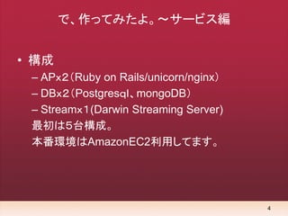 4
で、作ってみたよ。～サービス編
• 構成
– APｘ２（Ruby on Rails/unicorn/nginx）
– DBｘ２（Postgresｑｌ、mongoDB）
– Streamｘ１(Darwin Streaming Server)
...