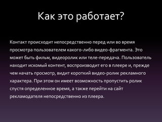 Как это работает?
Контакт происходит непосредственно перед или во время
просмотра пользователем какого-либо видео-фрагмента. Это
может быть фильм, видеоролик или теле-передача. Пользователь
находит искомый контент, воспроизводит его в плеере и, прежде
чем начать просмотр, видит короткий видео-ролик рекламного
характера. При этом он имеет возможность пропустить ролик
спустя определенное время, а также перейти на сайт
рекламодателя непосредственно из плеера.
 