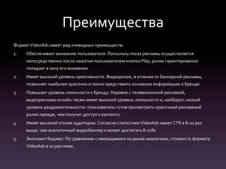 Преимущества
ФорматVideoAds имеет ряд очевидных преимуществ:
1. Обеспечивает внимание пользователя. Поскольку показ рекламы осуществляется
непосредственно после нажатия пользователем кнопки Play, ролик гарантированно
попадает в зону его внимания.
2. Имеет высокий уровень креативности. Видеоролик, в отличие от баннерной рекламы,
позволяет наиболее красочно и полно представить основную информацию о бренде.
3. Повышает уровень лояльности к бренду. Наравне с телевизионной рекламой,
видеореклама онлайн также имеет высокий уровень лояльности и, наоборот, низкий
уровень раздражительности: пользователь готов просмотреть красочный рекламный
ролик прежде, чем получит доступ к контенту.
4. Имеет высокий отклик аудитории. Согласно статистике VideoAds имеет CTR в 8-10 раз
выше, чем аналогичный видеобаннер и может достигать 8-10%.
5. Экономит бюджет. По сравнению с имеющимися на рынке аналогами, стоимость формата
VideoAds в 10 раз ниже.
 