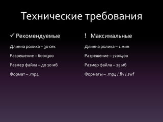 Технические требования
 Рекомендуемые
Длинна ролика – 30 сек
Разрешение – 600х300
Размер файла – до 10 мб
Формат – .mp4
! Максимальные
Длинна ролика – 1 мин
Разрешение – 720х400
Размер файла – 25 мб
Форматы – .mp4 /.flv /.swf
 