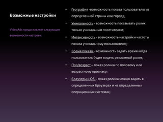 Возможные настройки
• География -возможность показа пользователю из
определенной страны или города;
• Уникальность - возможность показывать ролик
только уникальным посетителям;
• Интенсивность - возможность настройки частоты
показа уникальному пользователю;
• Время показа - возможность задать время когда
пользователь будет видеть рекламный ролик;
• Пол/возраст – показ ролика по половому или
возрастному признаку;
• Браузеры и OS – показ ролика можно задать в
определенных браузерах и на определенных
операционных системах;
VideoAds предоставляет следующие
возможности настроек:
 