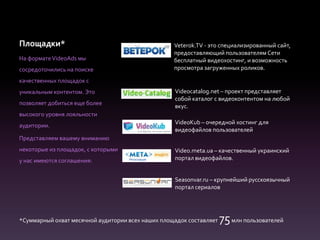 Площадки*
На форматеVideoAds мы
сосредоточились на поиске
качественных площадок с
уникальным контентом. Это
позволяет добиться еще более
высокого уровня лояльности
аудитории.
Представляем вашему вниманию
некоторые из площадок, с которыми
у нас имеются соглашения:
Veterok.TV - это специализированный сайт,
предоставляющий пользователям Сети
бесплатный видеохостинг, и возможность
просмотра загруженных роликов.
Videocatalog.net – проект представляет
собой каталог с видеоконтентом на любой
вкус.
VideoKub – очередной хостинг для
видеофайлов пользователей
Video.meta.ua – качественный украинский
портал видеофайлов.
Seasonvar.ru – крупнейший русскоязычный
портал сериалов
*Суммарный охват месячной аудитории всех наших площадок составляет 75млн пользователей
 