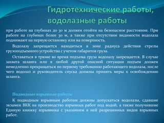 при работе на глубинах до 30 м должен отойти на безопасное расстояние. При
работе на глубинах более 30 м, а также при отсутствии видимости водолаза
поднимают на первую остановку или на поверхность.
Водолазу запрещается находиться в зоне радиуса действия стрелы
грузоподъемного устройства с учетом габаритов груза.
Оставаться в трюме во время подъема груза водолазу запрещается. В случае
захвата шланга или в любой другой опасной ситуации подъем должен
немедленно прекращаться по первому требованию работающего водолаза, после
чего водолаз и руководитель спуска должны принять меры к освобождению
шланга.

Подводные взрывные работы
К подводным взрывным работам должны допускаться водолазы, сдавшие
экзамен ВКК на производство взрывных работ под водой, а также получившие
Единую книжку взрывника с указанием в ней разрешенных видов взрывных
работ.

 