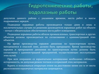 депутатов данного района с указанием времени, места работ и массы
подрываемых зарядов.
Подводные взрывные работы производятся только днем и лишь в
исключительных случаях по решению руководителя взрывных работ на объекте
- ночью с обязательным обеспечением места работ освещением.
Подводные взрывные работы вблизи промышленных, транспортных и других
объектов должны производиться по согласованию с администрацией этих
объектов.
На время производства взрывов движение по транспортным путям,
находящимся в опасной зоне, должно быть прекращено. Время производства
взрывов и прекращение движения по транспортным путям должны быть
согласованы с администрацией предприятий, осуществляющих эксплуатацию
этих путей.
При всех операциях со взрывчатыми материалами необходимо соблюдать
осторожность, не допуская резких толчков и сотрясений этих материалов.
Курить и пользоваться открытым огнем на расстоянии менее 100 м от места
расположения взрывчатых материалов запрещается.

 